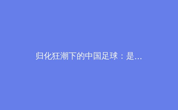 归化狂潮下的中国足球：是捷径还是陷阱？ - 3