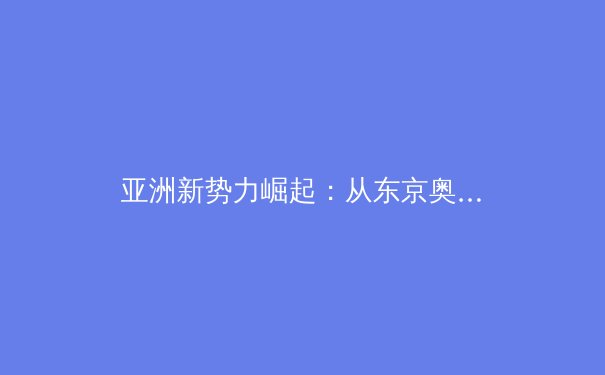 亚洲新势力崛起：从东京奥运看亚洲体坛格局重塑与未来趋势 - 3