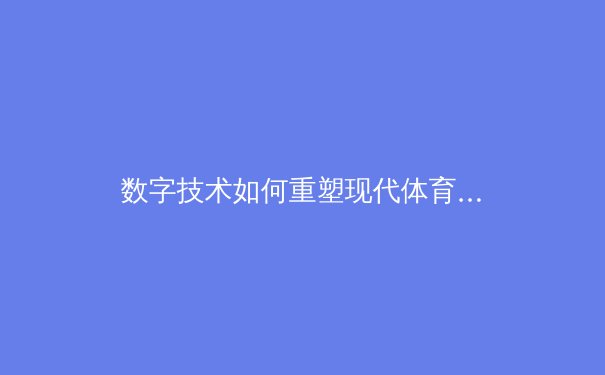 数字技术如何重塑现代体育产业格局——从数据分析到沉浸式观赛体验的全面革新 - 2