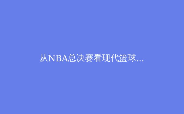 从NBA总决赛看现代篮球的战术演进与运动员体能极限挑战 - 2
