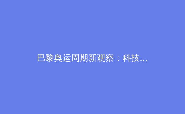 巴黎奥运周期新观察：科技赋能如何重塑现代竞技体育格局