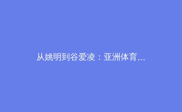 从姚明到谷爱凌：亚洲体育明星如何重塑全球竞技格局 - 4
