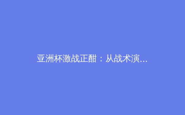亚洲杯激战正酣：从战术演变看东亚足球格局新变革 - 2