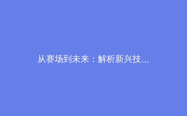 从赛场到未来：解析新兴技术如何重塑职业体育的竞争格局与商业模式 - 2