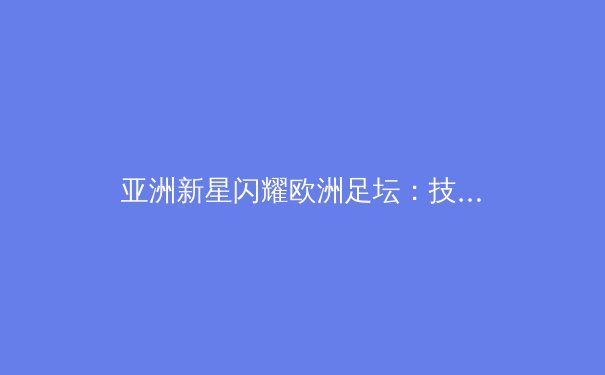 亚洲新星闪耀欧洲足坛：技术流革命如何重塑现代足球格局 - 4