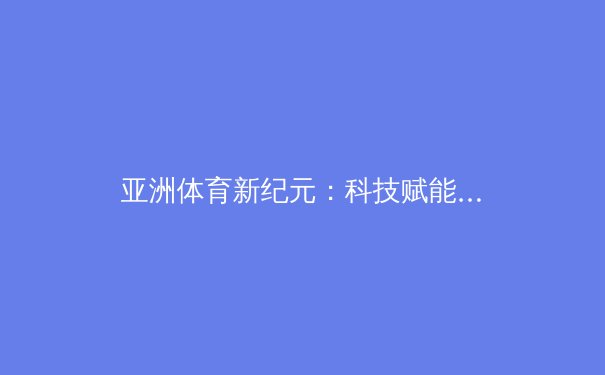 亚洲体育新纪元：科技赋能下的训练革命与赛事变革 - 2